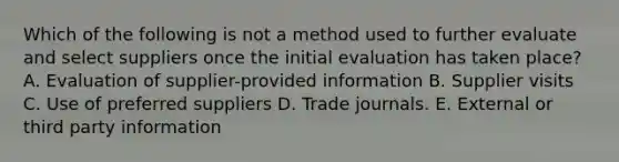 Which of the following is not a method used to further evaluate and select suppliers once the initial evaluation has taken place? A. Evaluation of supplier-provided information B. Supplier visits C. Use of preferred suppliers D. Trade journals. E. External or third party information