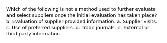 Which of the following is not a method used to further evaluate and select suppliers once the initial evaluation has taken place? b. Evaluation of supplier-provided information. a. Supplier visits. c. Use of preferred suppliers. d. Trade journals. e. External or third party information.