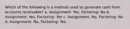 Which of the following is a method used to generate cash from accounts receivable? a. Assignment: Yes, Factoring: No b. Assignment: Yes, Factoring: Yes c. Assignment: No, Factoring: No d. Assignment: No, Factoring: Yes