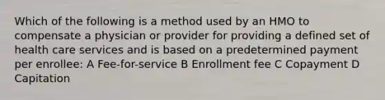 Which of the following is a method used by an HMO to compensate a physician or provider for providing a defined set of health care services and is based on a predetermined payment per enrollee: A Fee-for-service B Enrollment fee C Copayment D Capitation