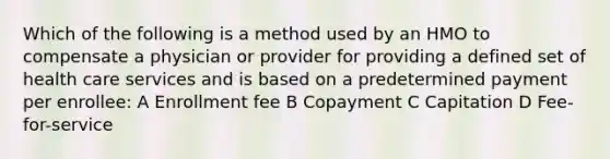 Which of the following is a method used by an HMO to compensate a physician or provider for providing a defined set of health care services and is based on a predetermined payment per enrollee: A Enrollment fee B Copayment C Capitation D Fee-for-service