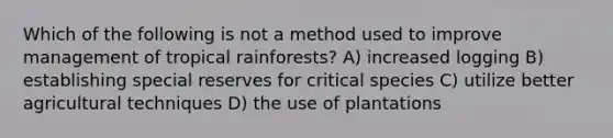 Which of the following is not a method used to improve management of tropical rainforests? A) increased logging B) establishing special reserves for critical species C) utilize better agricultural techniques D) the use of plantations