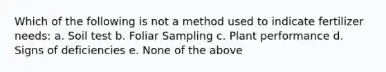 Which of the following is not a method used to indicate fertilizer needs: a. Soil test b. Foliar Sampling c. Plant performance d. Signs of deficiencies e. None of the above