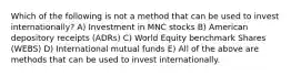 Which of the following is not a method that can be used to invest internationally? A) Investment in MNC stocks B) American depository receipts (ADRs) C) World Equity benchmark Shares (WEBS) D) International mutual funds E) All of the above are methods that can be used to invest internationally.