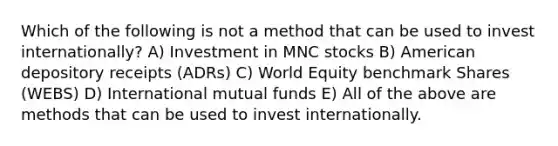 Which of the following is not a method that can be used to invest internationally? A) Investment in MNC stocks B) American depository receipts (ADRs) C) World Equity benchmark Shares (WEBS) D) International mutual funds E) All of the above are methods that can be used to invest internationally.