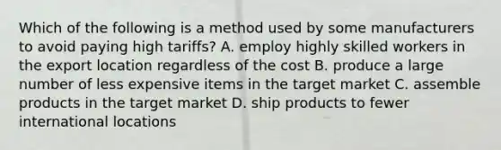 Which of the following is a method used by some manufacturers to avoid paying high tariffs? A. employ highly skilled workers in the export location regardless of the cost B. produce a large number of less expensive items in the target market C. assemble products in the target market D. ship products to fewer international locations