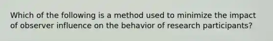 Which of the following is a method used to minimize the impact of observer influence on the behavior of research participants?