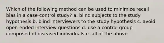 Which of the following method can be used to minimize recall bias in a case-control study? a. blind subjects to the study hypothesis b. blind interviewers to the study hypothesis c. avoid open-ended interview questions d. use a control group comprised of diseased individuals e. all of the above