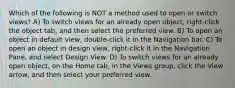 Which of the following is NOT a method used to open or switch views? A) To switch views for an already open object, right-click the object tab, and then select the preferred view. B) To open an object in default view, double-click it in the Navigation bar. C) To open an object in design view, right-click it in the Navigation Pane, and select Design View. D) To switch views for an already open object, on the Home tab, in the Views group, click the View arrow, and then select your preferred view.