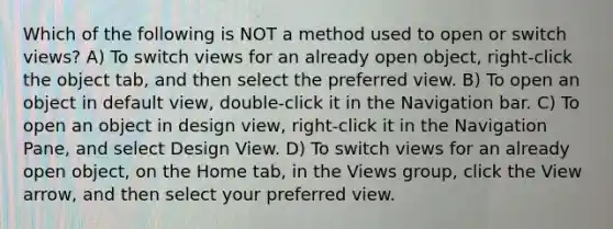 Which of the following is NOT a method used to open or switch views? A) To switch views for an already open object, right-click the object tab, and then select the preferred view. B) To open an object in default view, double-click it in the Navigation bar. C) To open an object in design view, right-click it in the Navigation Pane, and select Design View. D) To switch views for an already open object, on the Home tab, in the Views group, click the View arrow, and then select your preferred view.