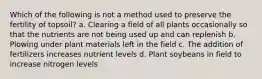 Which of the following is not a method used to preserve the fertility of topsoil? a. Clearing a field of all plants occasionally so that the nutrients are not being used up and can replenish b. Plowing under plant materials left in the field c. The addition of fertilizers increases nutrient levels d. Plant soybeans in field to increase nitrogen levels