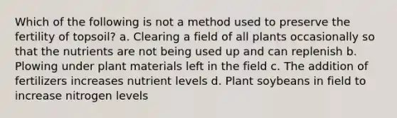 Which of the following is not a method used to preserve the fertility of topsoil? a. Clearing a field of all plants occasionally so that the nutrients are not being used up and can replenish b. Plowing under plant materials left in the field c. The addition of fertilizers increases nutrient levels d. Plant soybeans in field to increase nitrogen levels