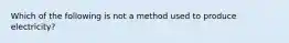 Which of the following is not a method used to produce electricity?