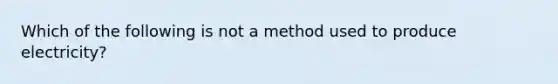 Which of the following is not a method used to produce electricity?