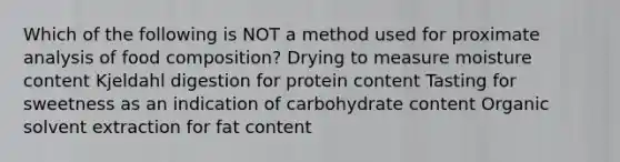 Which of the following is NOT a method used for proximate analysis of food composition? Drying to measure moisture content Kjeldahl digestion for protein content Tasting for sweetness as an indication of carbohydrate content Organic solvent extraction for fat content