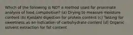 Which of the following is NOT a method used for proximate analysis of food composition? (a) Drying to measure moisture content (b) Kjeldahl digestion for protein content (c) Tasting for sweetness as an indication of carbohydrate content (d) Organic solvent extraction for fat content