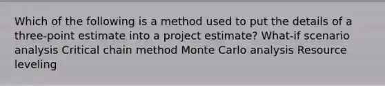 Which of the following is a method used to put the details of a three-point estimate into a project estimate? What-if scenario analysis Critical chain method Monte Carlo analysis Resource leveling