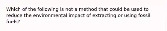 Which of the following is not a method that could be used to reduce the environmental impact of extracting or using fossil fuels?