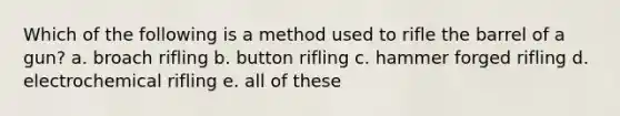 Which of the following is a method used to rifle the barrel of a gun? a. broach rifling b. button rifling c. hammer forged rifling d. electrochemical rifling e. all of these