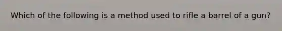 Which of the following is a method used to rifle a barrel of a gun?
