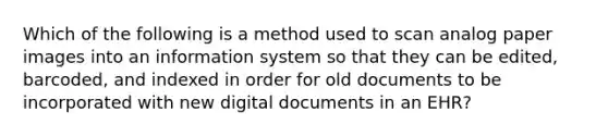 Which of the following is a method used to scan analog paper images into an information system so that they can be edited, barcoded, and indexed in order for old documents to be incorporated with new digital documents in an EHR?