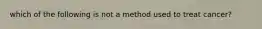 which of the following is not a method used to treat cancer?