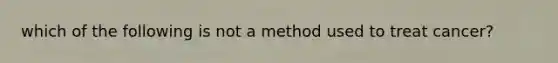 which of the following is not a method used to treat cancer?