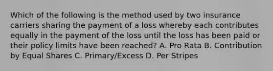 Which of the following is the method used by two insurance carriers sharing the payment of a loss whereby each contributes equally in the payment of the loss until the loss has been paid or their policy limits have been reached? A. Pro Rata B. Contribution by Equal Shares C. Primary/Excess D. Per Stripes