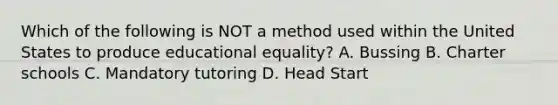 Which of the following is NOT a method used within the United States to produce educational equality? A. Bussing B. Charter schools C. Mandatory tutoring D. Head Start