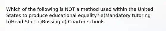 Which of the following is NOT a method used within the United States to produce educational equality? a)Mandatory tutoring b)Head Start c)Bussing d) Charter schools