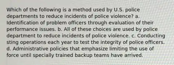 Which of the following is a method used by U.S. police departments to reduce incidents of police violence? a. Identification of problem officers through evaluation of their performance issues. b. All of these choices are used by police department to reduce incidents of police violence. c. Conducting sting operations each year to test the integrity of police officers. d. Administrative policies that emphasize limiting the use of force until specially trained backup teams have arrived.