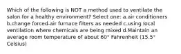 Which of the following is NOT a method used to ventilate the salon for a healthy environment? Select one: a.air conditioners b.change forced-air furnace filters as needed c.using local ventilation where chemicals are being mixed d.Maintain an average room temperature of about 60° Fahrenheit (15.5° Celsius)