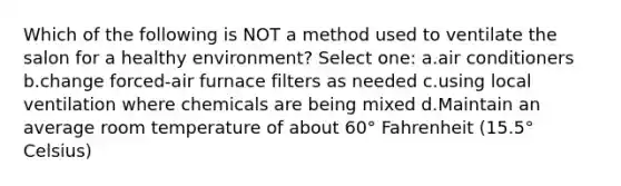 Which of the following is NOT a method used to ventilate the salon for a healthy environment? Select one: a.air conditioners b.change forced-air furnace filters as needed c.using local ventilation where chemicals are being mixed d.Maintain an average room temperature of about 60° Fahrenheit (15.5° Celsius)