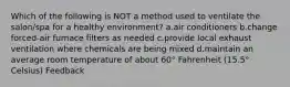 Which of the following is NOT a method used to ventilate the salon/spa for a healthy environment? a.air conditioners b.change forced-air furnace filters as needed c.provide local exhaust ventilation where chemicals are being mixed d.maintain an average room temperature of about 60° Fahrenheit (15.5° Celsius) Feedback