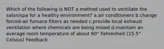 Which of the following is NOT a method used to ventilate the salon/spa for a healthy environment? a.air conditioners b.change forced-air furnace filters as needed c.provide local exhaust ventilation where chemicals are being mixed d.maintain an average room temperature of about 60° Fahrenheit (15.5° Celsius) Feedback