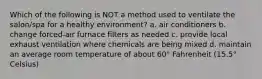 Which of the following is NOT a method used to ventilate the salon/spa for a healthy environment? a. air conditioners b. change forced-air furnace filters as needed c. provide local exhaust ventilation where chemicals are being mixed d. maintain an average room temperature of about 60° Fahrenheit (15.5° Celsius)