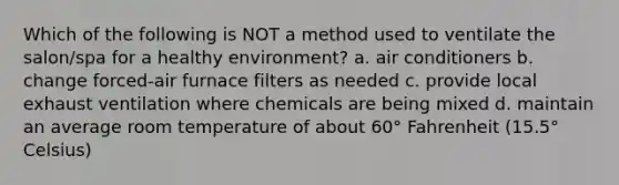 Which of the following is NOT a method used to ventilate the salon/spa for a healthy environment? a. air conditioners b. change forced-air furnace filters as needed c. provide local exhaust ventilation where chemicals are being mixed d. maintain an average room temperature of about 60° Fahrenheit (15.5° Celsius)