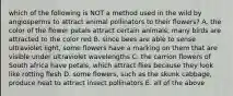 which of the following is NOT a method used in the wild by angiosperms to attract animal pollinators to their flowers? A. the color of the flower petals attract certain animals; many birds are attracted to the color red B. since bees are able to sense ultraviolet light, some flowers have a marking on them that are visible under ultraviolet wavelengths C. the carrion flowers of South africa have petals, which attract flies because they look like rotting flesh D. some flowers, such as the skunk cabbage, produce heat to attract insect pollinators E. all of the above