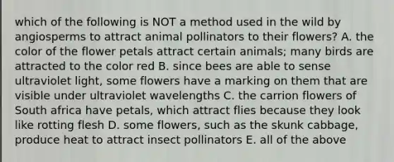 which of the following is NOT a method used in the wild by angiosperms to attract animal pollinators to their flowers? A. the color of the flower petals attract certain animals; many birds are attracted to the color red B. since bees are able to sense ultraviolet light, some flowers have a marking on them that are visible under ultraviolet wavelengths C. the carrion flowers of South africa have petals, which attract flies because they look like rotting flesh D. some flowers, such as the skunk cabbage, produce heat to attract insect pollinators E. all of the above