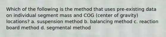 Which of the following is the method that uses pre-existing data on individual segment mass and COG (center of gravity) locations? a. suspension method b. balancing method c. reaction board method d. segmental method