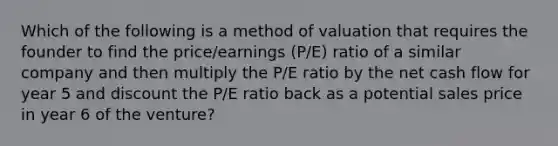 Which of the following is a method of valuation that requires the founder to find the price/earnings (P/E) ratio of a similar company and then multiply the P/E ratio by the net cash flow for year 5 and discount the P/E ratio back as a potential sales price in year 6 of the venture?