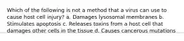 Which of the following is not a method that a virus can use to cause host cell injury? a. Damages lysosomal membranes b. Stimulates apoptosis c. Releases toxins from a host cell that damages other cells in the tissue d. Causes cancerous mutations