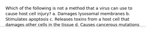 Which of the following is not a method that a virus can use to cause host cell injury? a. Damages lysosomal membranes b. Stimulates apoptosis c. Releases toxins from a host cell that damages other cells in the tissue d. Causes cancerous mutations