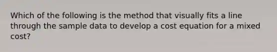 Which of the following is the method that visually fits a line through the sample data to develop a cost equation for a mixed cost?