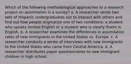 Which of the following methodological approaches to a research project on assimilation is a survey? a. A researcher sends two sets of Hispanic undergraduates out to interact with others and find out how people stigmatize one of two conditions: a student who speaks limited English or a student who is clearly fluent in English. b. A researcher examines the differences in assimilation rates of new immigrants in the United States vs. Europe. c. A researcher conducts a series of interviews with new immigrants to the United States who came from Central America. d. A researcher distributes paper questionnaires to new immigrant children in high school.