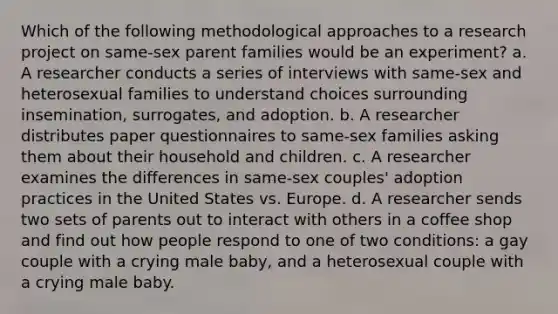 Which of the following methodological approaches to a research project on same-sex parent families would be an experiment? a. A researcher conducts a series of interviews with same-sex and heterosexual families to understand choices surrounding insemination, surrogates, and adoption. b. A researcher distributes paper questionnaires to same-sex families asking them about their household and children. c. A researcher examines the differences in same-sex couples' adoption practices in the United States vs. Europe. d. A researcher sends two sets of parents out to interact with others in a coffee shop and find out how people respond to one of two conditions: a gay couple with a crying male baby, and a heterosexual couple with a crying male baby.