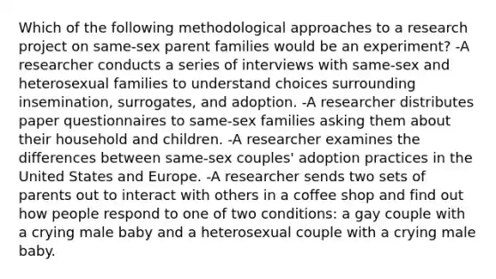 Which of the following methodological approaches to a research project on same-sex parent families would be an experiment? -A researcher conducts a series of interviews with same-sex and heterosexual families to understand choices surrounding insemination, surrogates, and adoption. -A researcher distributes paper questionnaires to same-sex families asking them about their household and children. -A researcher examines the differences between same-sex couples' adoption practices in the United States and Europe. -A researcher sends two sets of parents out to interact with others in a coffee shop and find out how people respond to one of two conditions: a gay couple with a crying male baby and a heterosexual couple with a crying male baby.