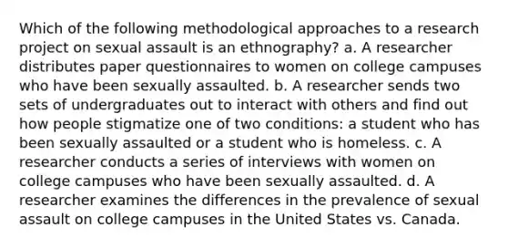 Which of the following methodological approaches to a research project on sexual assault is an ethnography? a. A researcher distributes paper questionnaires to women on college campuses who have been sexually assaulted. b. A researcher sends two sets of undergraduates out to interact with others and find out how people stigmatize one of two conditions: a student who has been sexually assaulted or a student who is homeless. c. A researcher conducts a series of interviews with women on college campuses who have been sexually assaulted. d. A researcher examines the differences in the prevalence of sexual assault on college campuses in the United States vs. Canada.