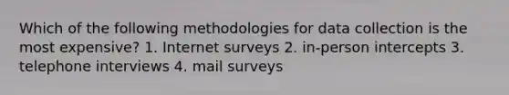 Which of the following methodologies for data collection is the most expensive? 1. Internet surveys 2. in-person intercepts 3. telephone interviews 4. mail surveys