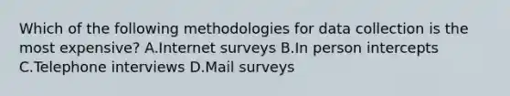 Which of the following methodologies for data collection is the most expensive? A.Internet surveys B.In person intercepts C.Telephone interviews D.Mail surveys